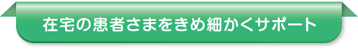 在宅の患者さまをきめ細かくサポート